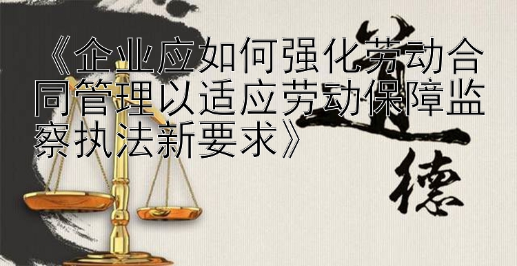 《企业应如何强化劳动合同管理以适应劳动保障监察执法新要求》