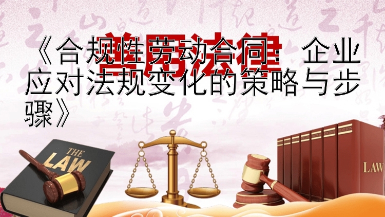 《合规性劳动合同：企业应对法规变化的策略与步骤》