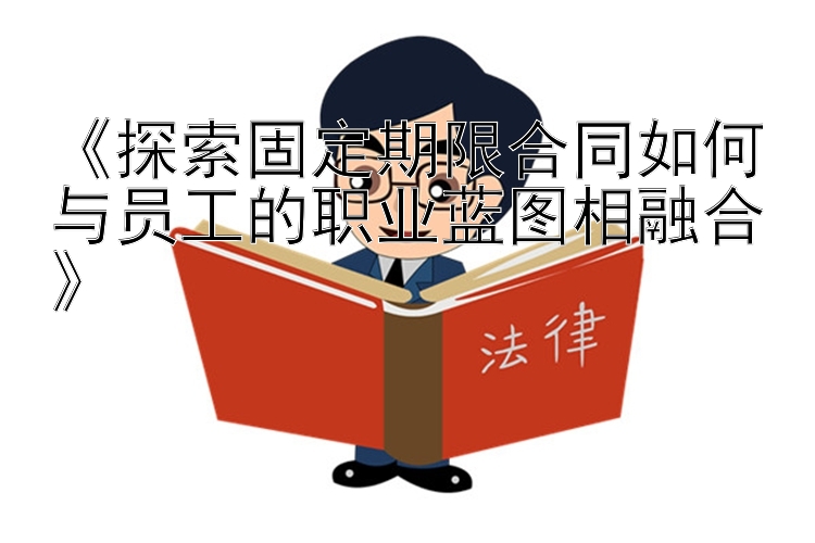 《探索固定期限合同如何与员工的职业蓝图相融合》