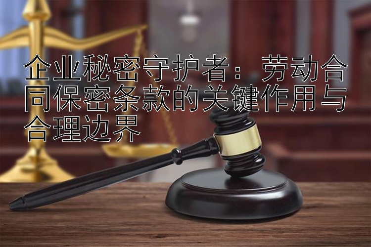 企业秘密守护者：劳动合同保密条款的关键作用与合理边界