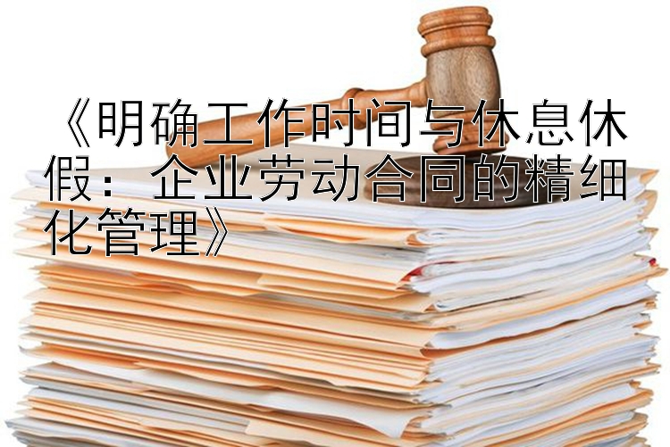 《明确工作时间与休息休假：企业劳动合同的精细化管理》