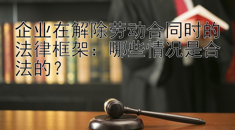 企业在解除劳动合同时的法律框架：哪些情况是合法的？