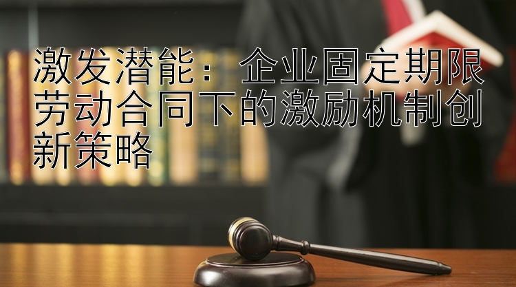 激发潜能：企业固定期限劳动合同下的激励机制创新策略