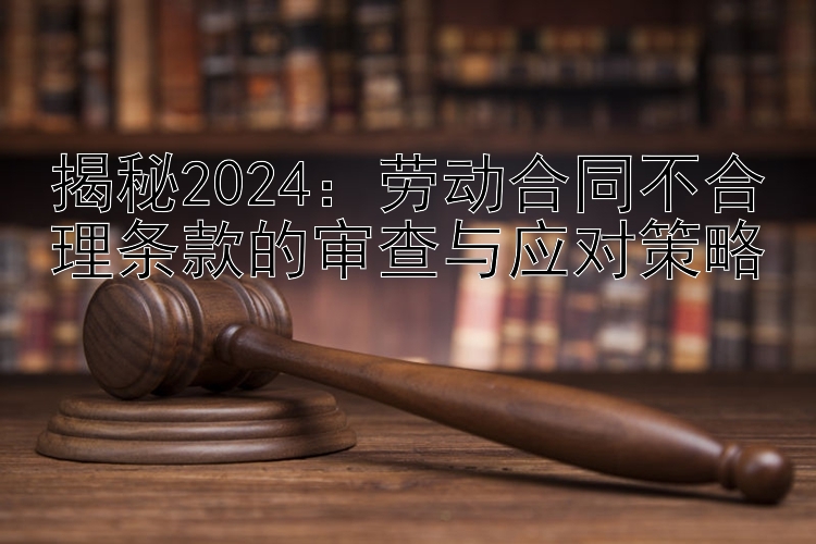 揭秘2024：劳动合同不合理条款的审查与应对策略