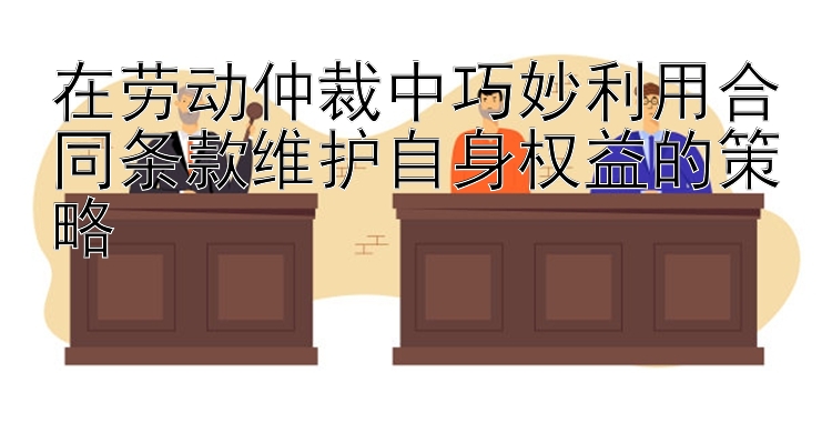 在劳动仲裁中巧妙利用合同条款维护自身权益的策略