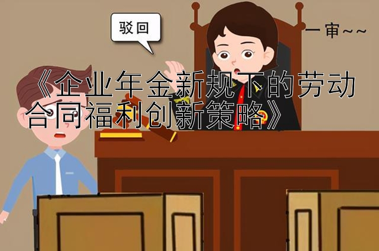 《企业年金新规下的劳动合同福利创新策略》