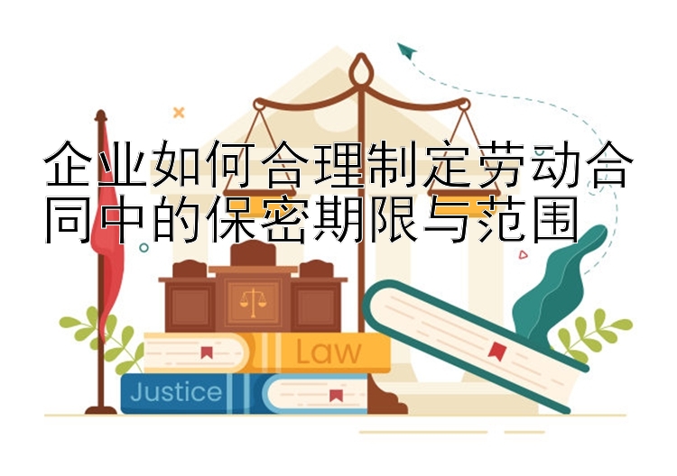 企业如何合理制定劳动合同中的保密期限与范围