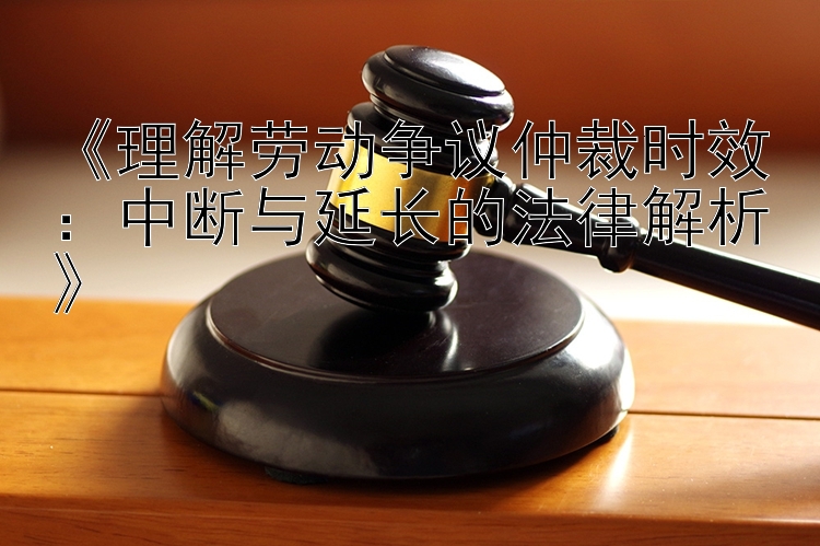 《理解劳动争议仲裁时效：中断与延长的法律解析》