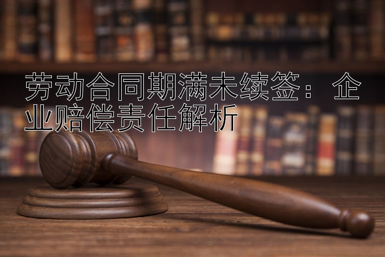 劳动合同期满未续签：企业赔偿责任解析