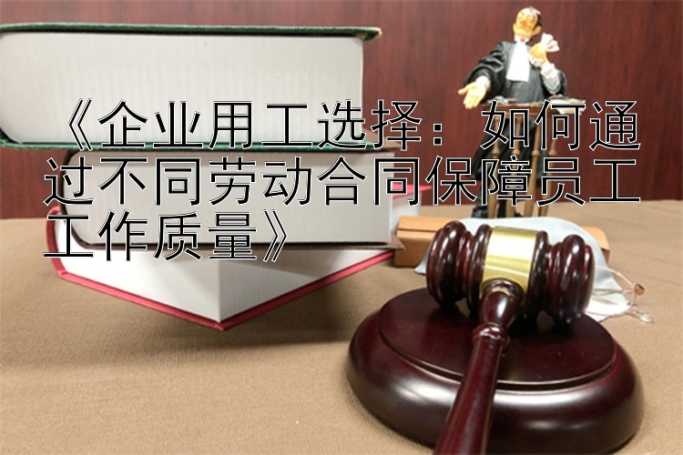 《企业用工选择：如何通过不同劳动合同保障员工工作质量》