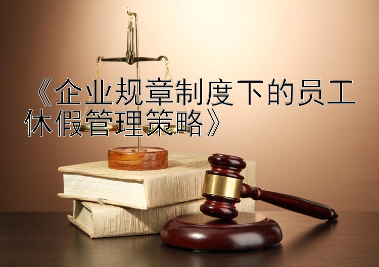 《企业规章制度下的员工休假管理策略》