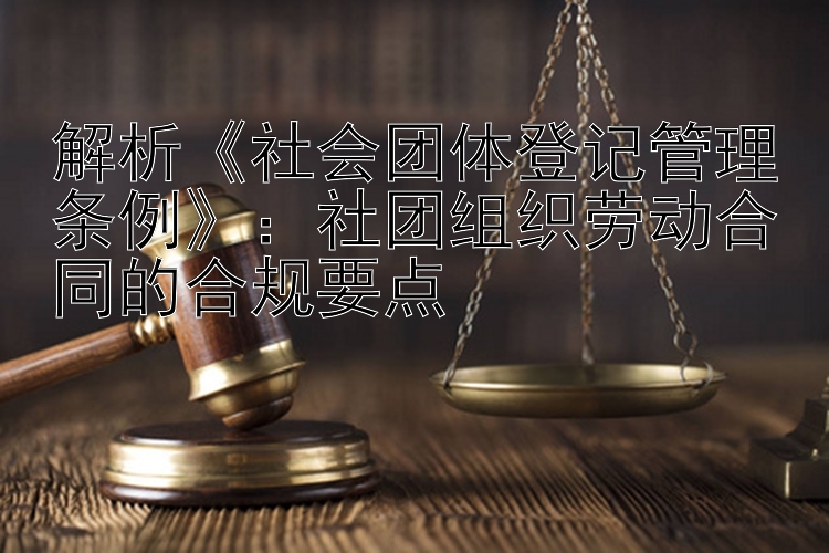 解析《社会团体登记管理条例》：社团组织劳动合同的合规要点