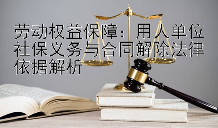 劳动权益保障：用人单位社保义务与合同解除法律依据解析