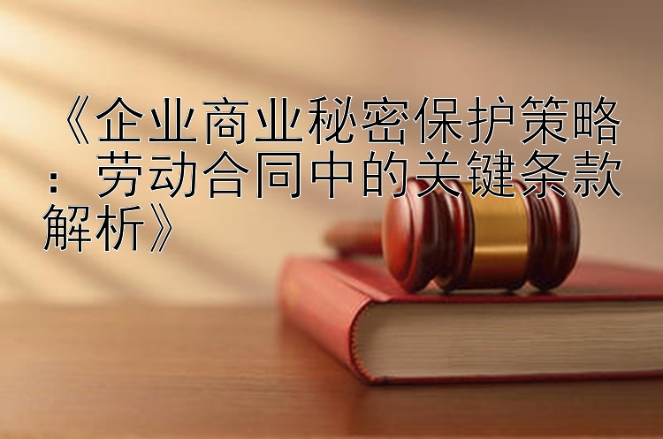 《企业商业秘密保护策略：劳动合同中的关键条款解析》