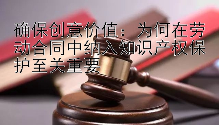 确保创意价值：为何在劳动合同中纳入知识产权保护至关重要