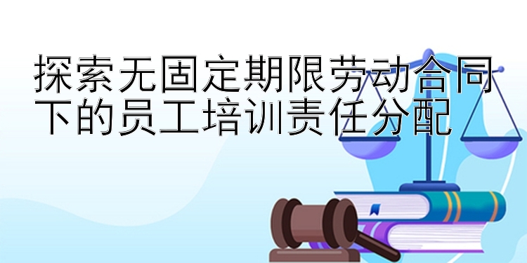 澳门沙金网址App下载 探索无固定期限劳动合同下的员工培训责任分配