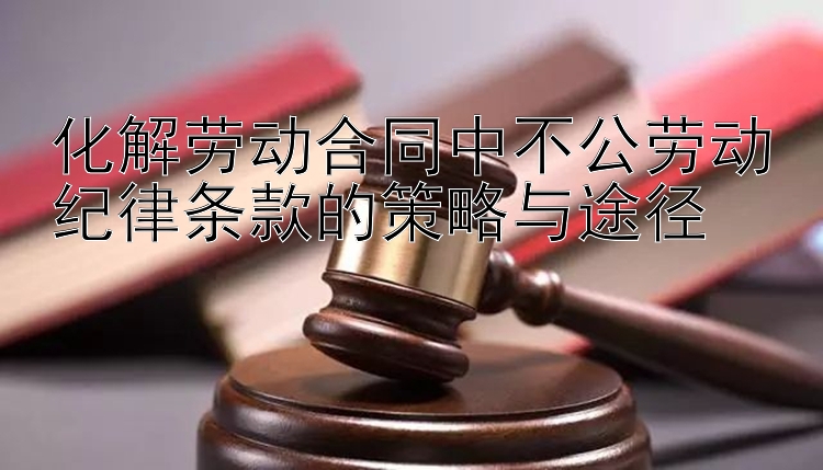 化解劳动合同中不公劳动纪律条款的策略与途径