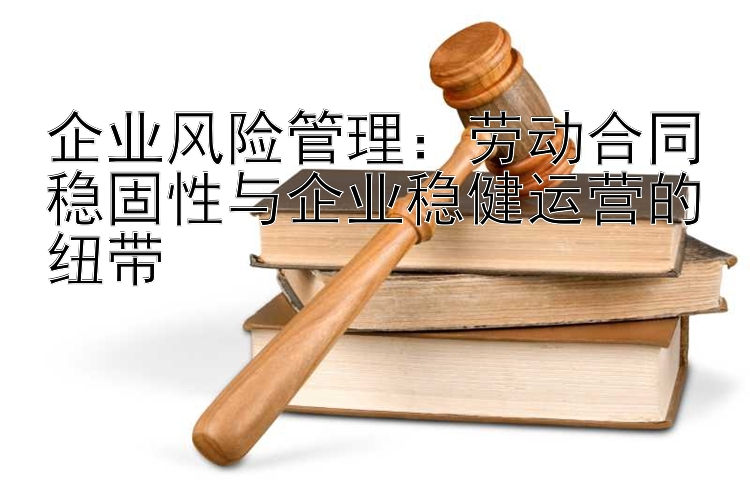 企业风险管理：劳动合同稳固性与企业稳健运营的纽带