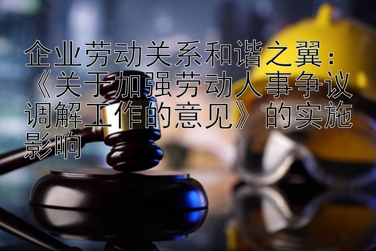 企业劳动关系和谐之翼：《关于加强劳动人事争议调解工作的意见》的实施影响