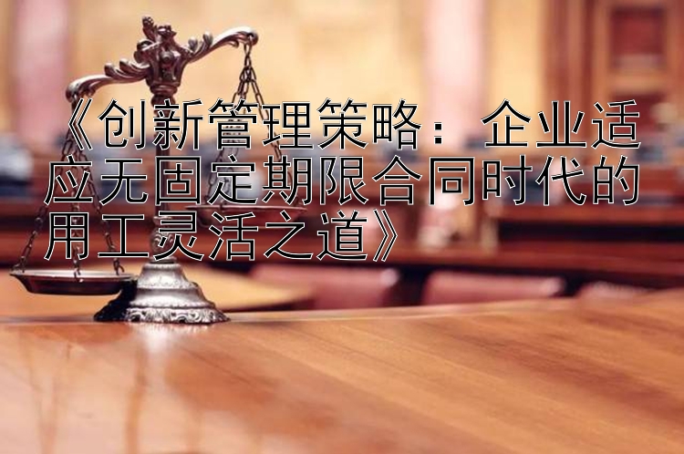 《创新管理策略：企业适应无固定期限合同时代的用工灵活之道》