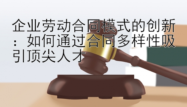 企业劳动合同模式的创新：如何通过合同多样性吸引顶尖人才