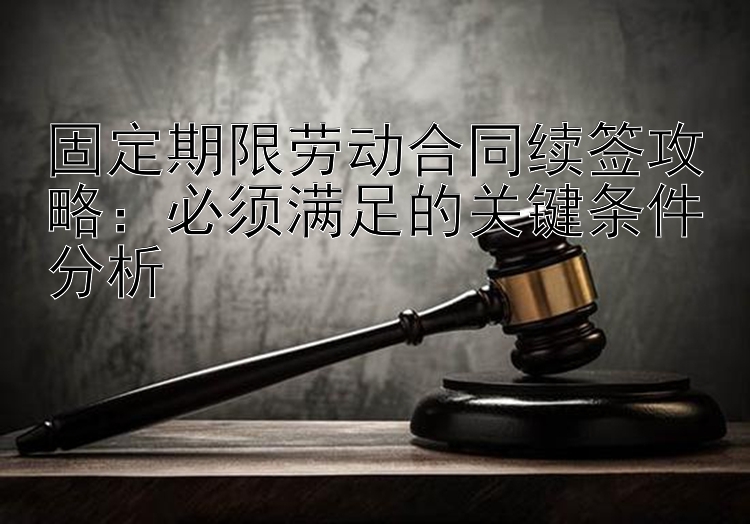 固定期限劳动合同续签攻略：必须满足的关键条件分析