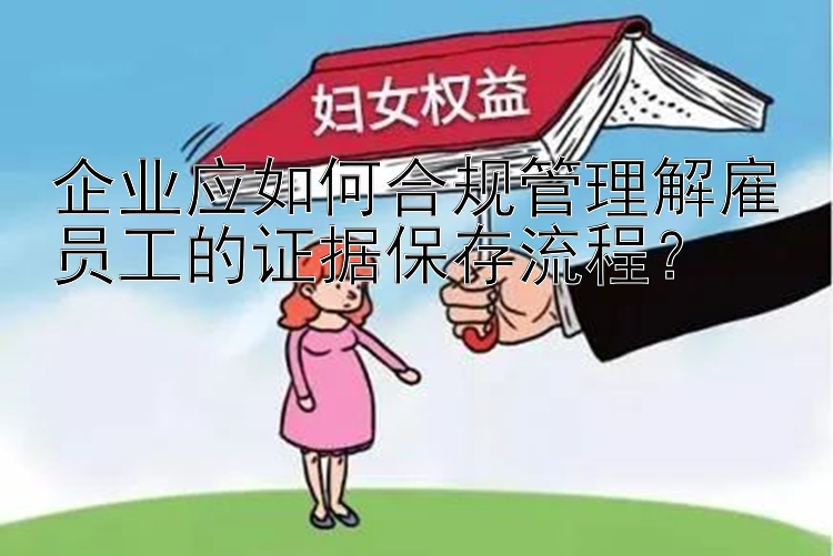 企业应如何合规管理解雇员工的证据保存流程？