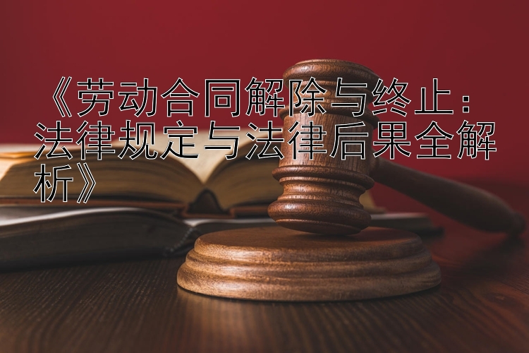 《劳动合同解除与终止：法律规定与法律后果全解析》