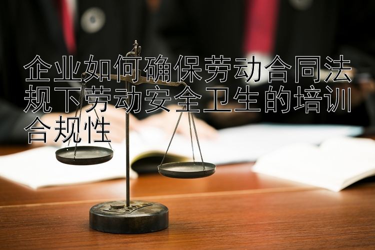 企业如何确保劳动合同法规下劳动安全卫生的培训合规性