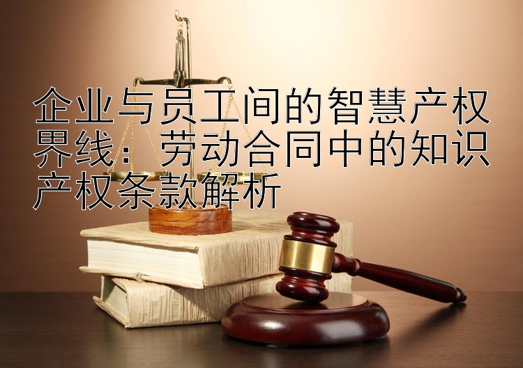 企业与员工间的智慧产权界线：劳动合同中的知识产权条款解析