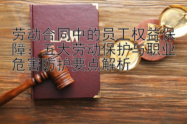 劳动合同中的员工权益保障：五大劳动保护与职业危害防护要点解析