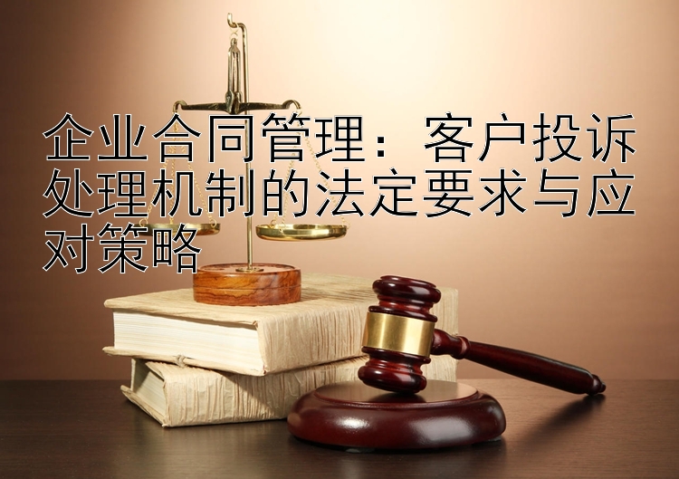 企业合同管理：客户投诉处理机制的法定要求与应对策略