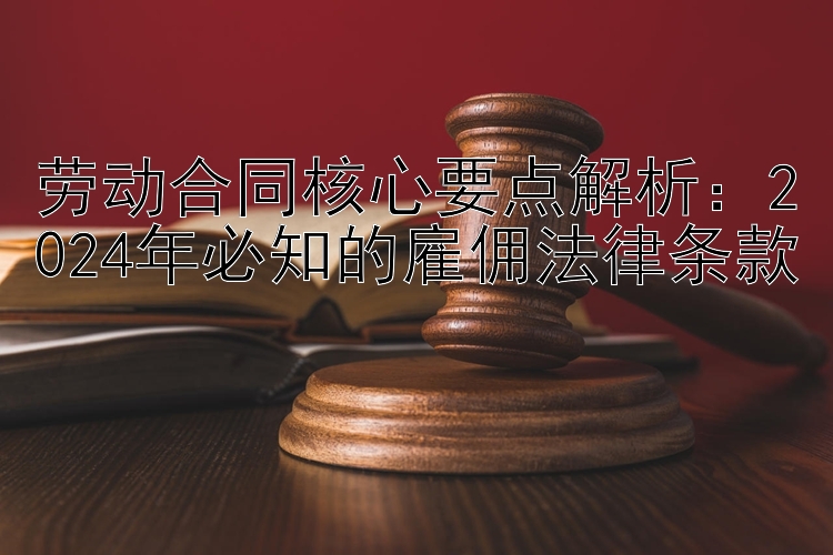 劳动合同核心要点解析：2024年必知的雇佣法律条款