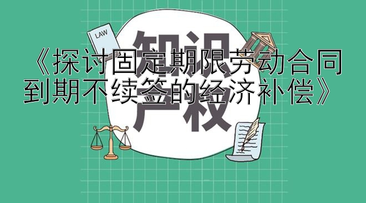 《探讨固定期限劳动合同到期不续签的经济补偿》