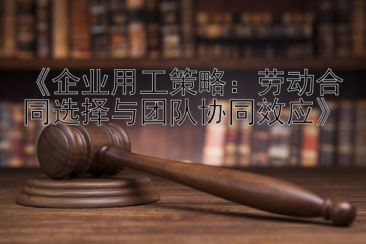 《企业用工策略：劳动合同选择与团队协同效应》