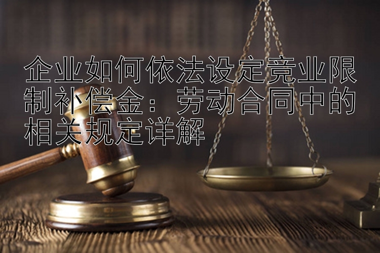 企业如何依法设定竞业限制补偿金：劳动合同中的相关规定详解