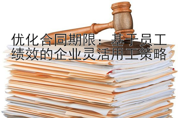 优化合同期限：基于员工绩效的企业灵活用工策略