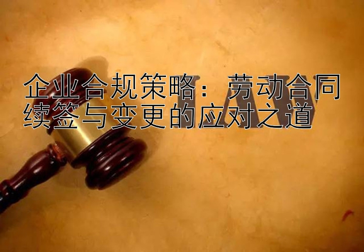 企业合规策略：劳动合同续签与变更的应对之道