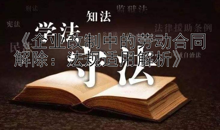 《企业改制中的劳动合同解除：法规适用解析》