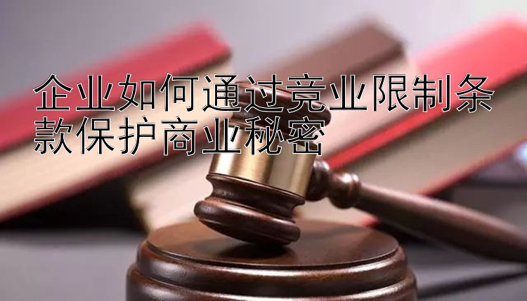 企业如何通过竞业限制条款保护商业秘密