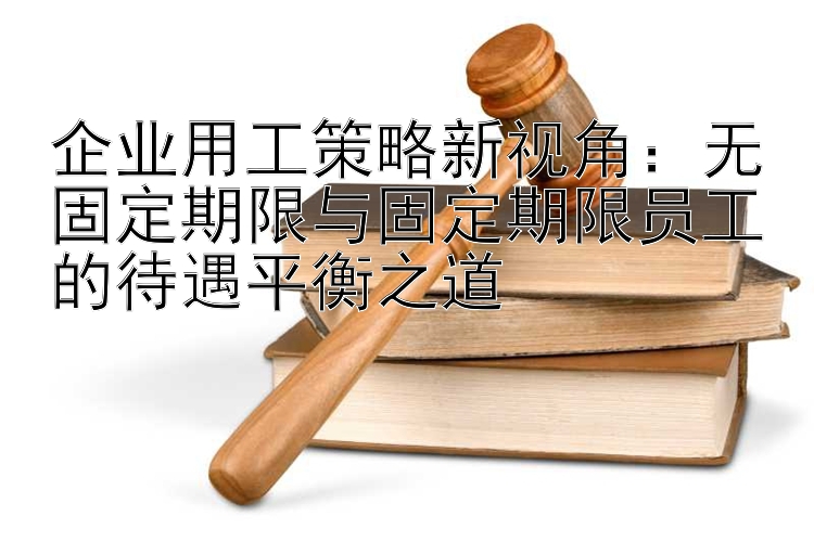 企业用工策略新视角：无固定期限与固定期限员工的待遇平衡之道