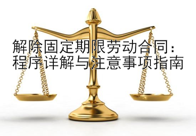 解除固定期限劳动合同：程序详解与注意事项指南