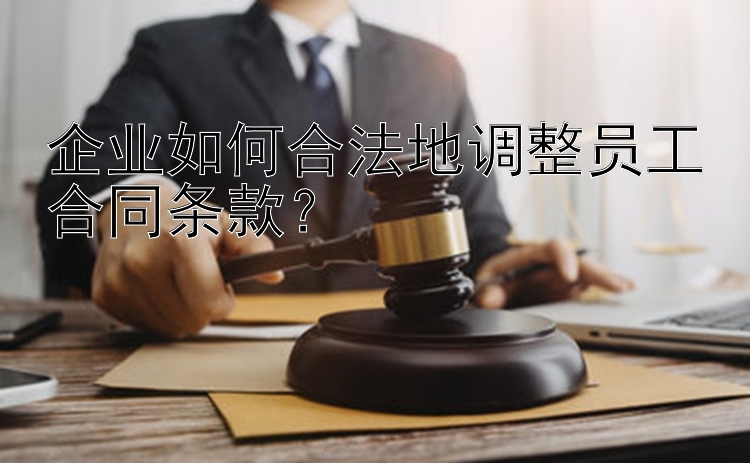 企业如何合法地调整员工合同条款？