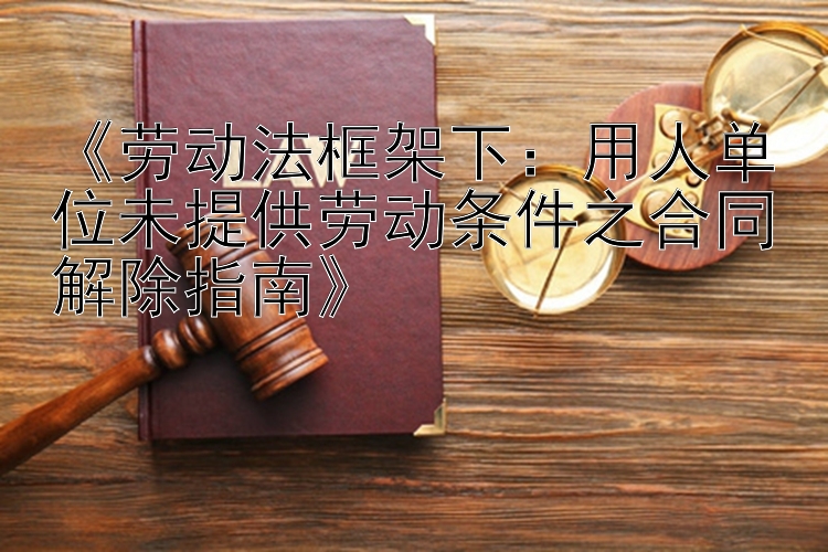 《劳动法框架下：用人单位未提供劳动条件之合同解除指南》