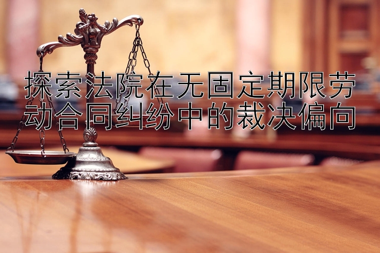 探索法院在无固定期限劳动合同纠纷中的裁决偏向