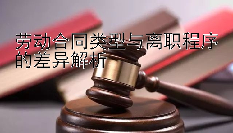 劳动合同类型与离职程序的差异解析