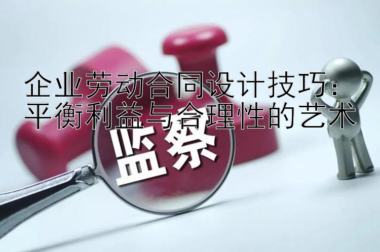 企业劳动合同设计技巧：平衡利益与合理性的艺术