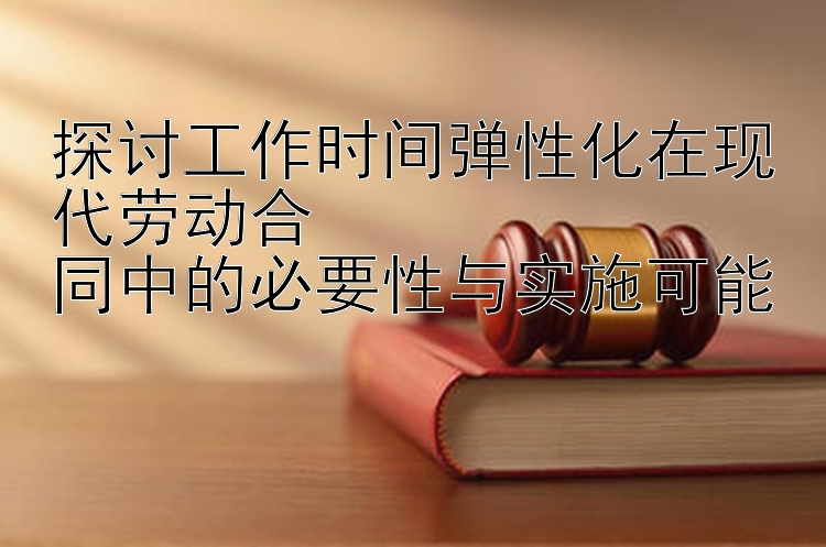 探讨工作时间弹性化在现代劳动合
同中的必要性与实施可能