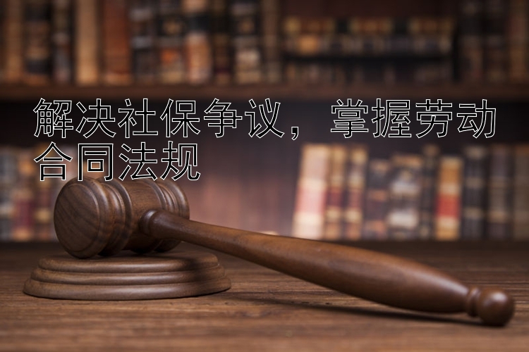 解决社保争议，掌握劳动合同法规