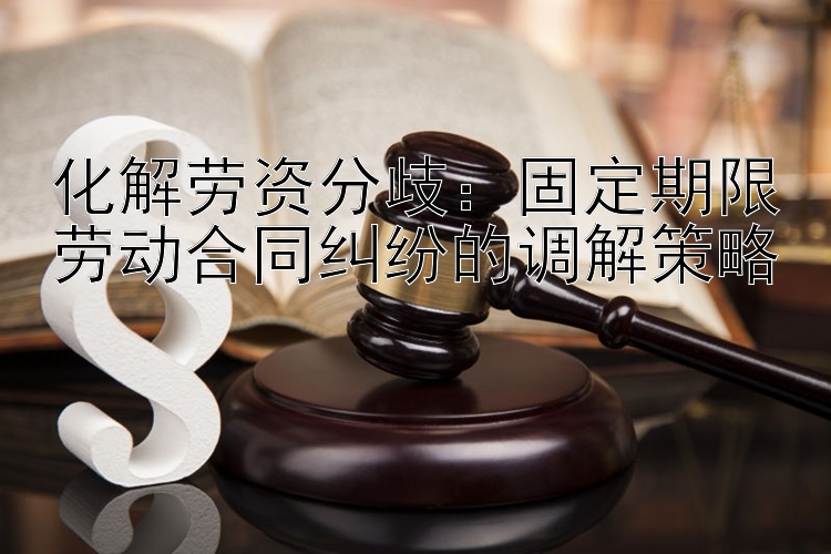 化解劳资分歧：固定期限劳动合同纠纷的调解策略